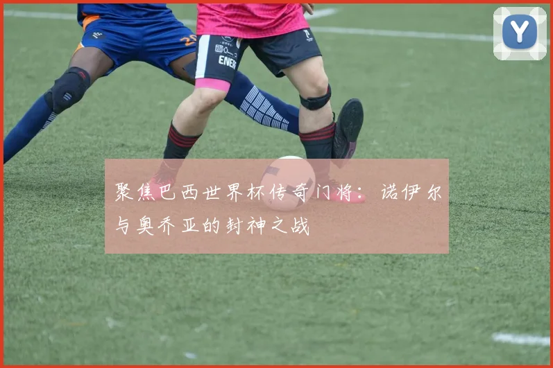 聚焦巴西世界杯传奇门将：诺伊尔与奥乔亚的封神之战