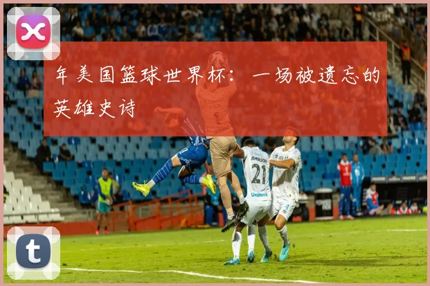 年美国篮球世界杯：一场被遗忘的英雄史诗